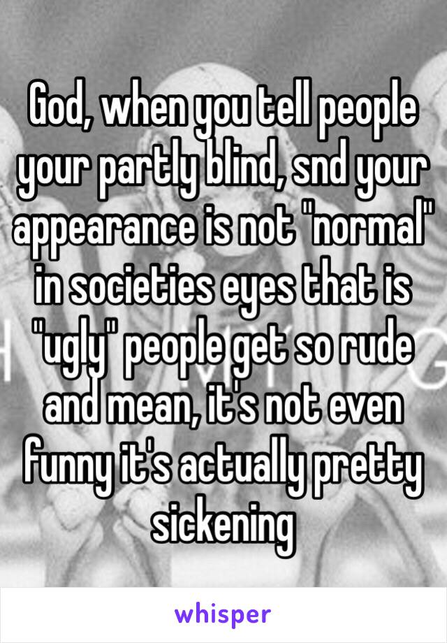 God, when you tell people your partly blind, snd your appearance is not "normal" in societies eyes that is "ugly" people get so rude and mean, it's not even funny it's actually pretty sickening 