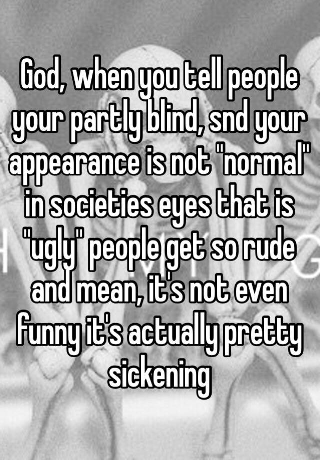 God, when you tell people your partly blind, snd your appearance is not "normal" in societies eyes that is "ugly" people get so rude and mean, it's not even funny it's actually pretty sickening 