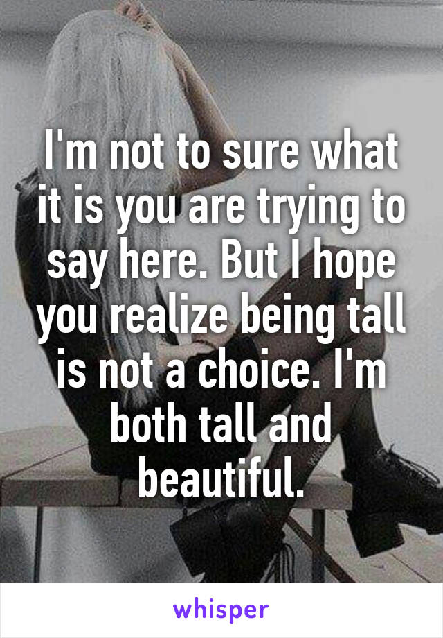 I'm not to sure what it is you are trying to say here. But I hope you realize being tall is not a choice. I'm both tall and beautiful.