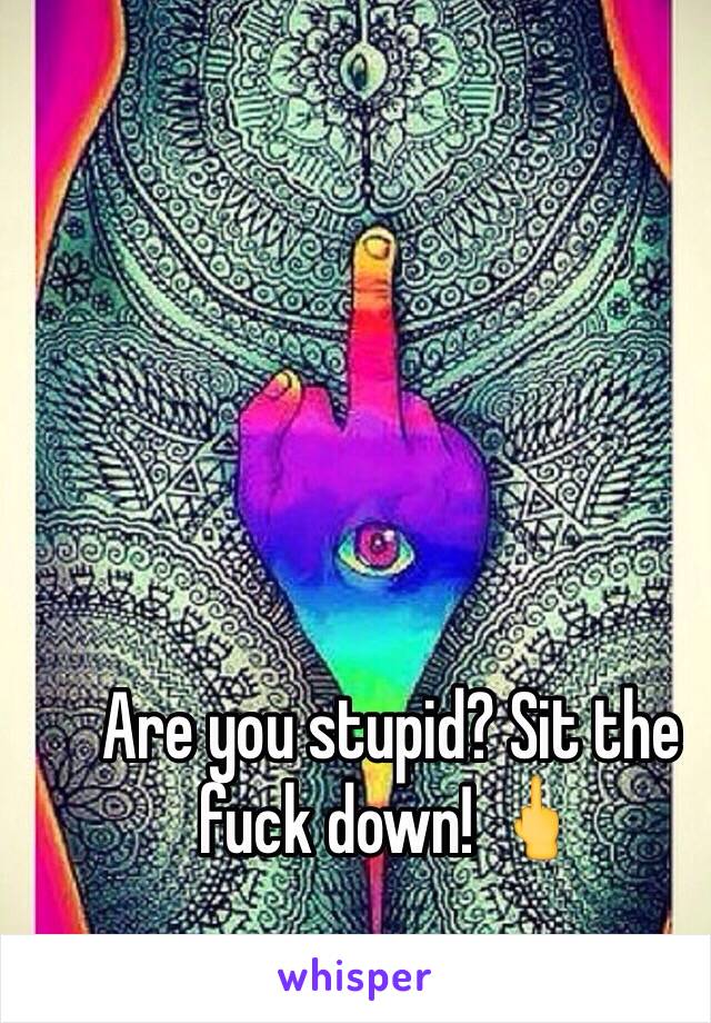 Are you stupid? Sit the fuck down! 🖕