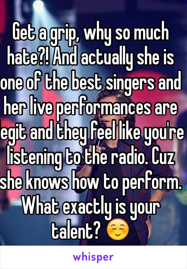 Get a grip, why so much hate?! And actually she is one of the best singers and her live performances are legit and they feel like you're listening to the radio. Cuz she knows how to perform. What exactly is your talent? ☺️