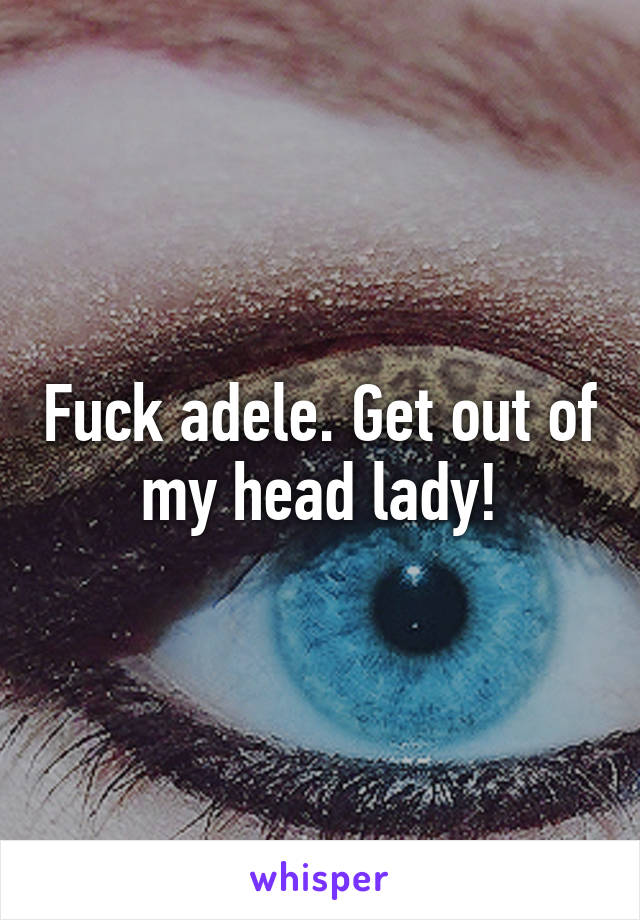 Fuck adele. Get out of my head lady!