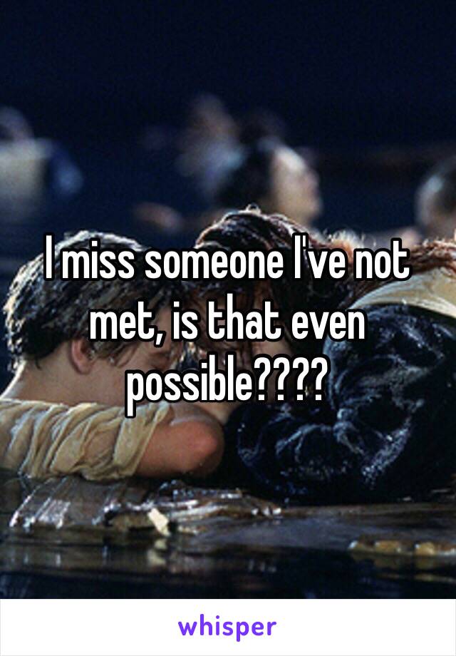 I miss someone I've not met, is that even possible????