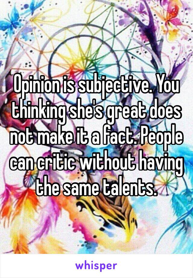 Opinion is subjective. You thinking she's great does not make it a fact. People can critic without having the same talents. 