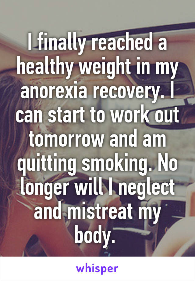 I finally reached a healthy weight in my anorexia recovery. I can start to work out tomorrow and am quitting smoking. No longer will I neglect and mistreat my body. 