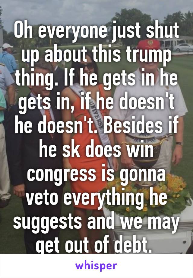 Oh everyone just shut up about this trump thing. If he gets in he gets in, if he doesn't he doesn't. Besides if he sk does win congress is gonna veto everything he suggests and we may get out of debt. 