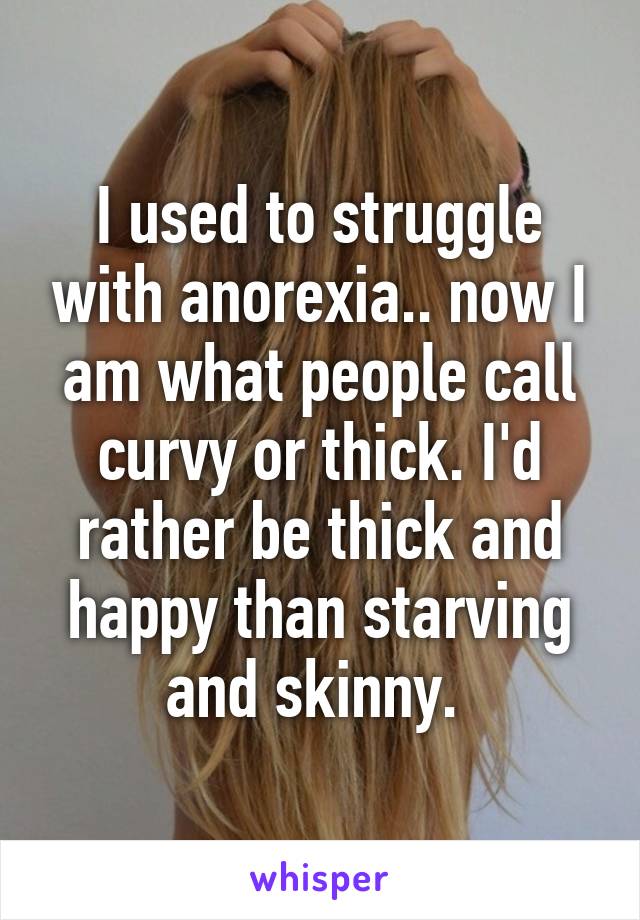 I used to struggle with anorexia.. now I am what people call curvy or thick. I'd rather be thick and happy than starving and skinny. 