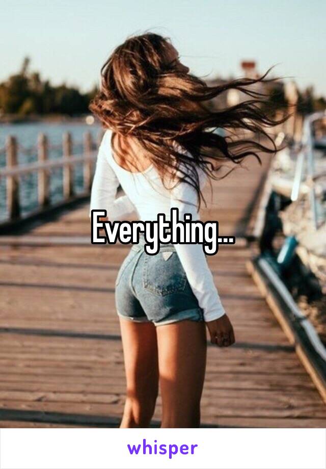 Everything...