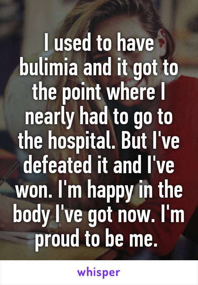 I used to have bulimia and it got to the point where I nearly had to go to the hospital. But I've defeated it and I've won. I'm happy in the body I've got now. I'm proud to be me. 
