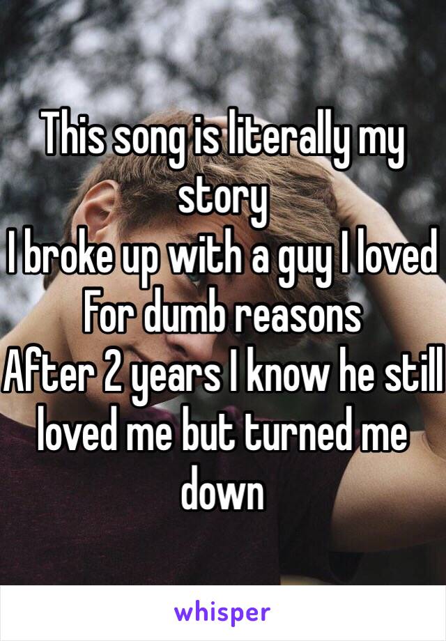 This song is literally my story
I broke up with a guy I loved
For dumb reasons 
After 2 years I know he still loved me but turned me down 