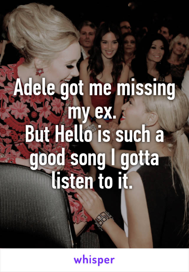 Adele got me missing my ex. 
But Hello is such a good song I gotta listen to it. 