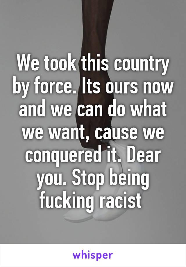 We took this country by force. Its ours now and we can do what we want, cause we conquered it. Dear you. Stop being fucking racist 