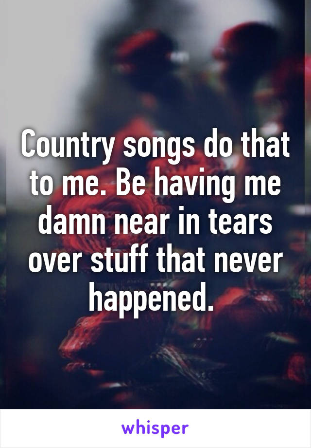 Country songs do that to me. Be having me damn near in tears over stuff that never happened. 