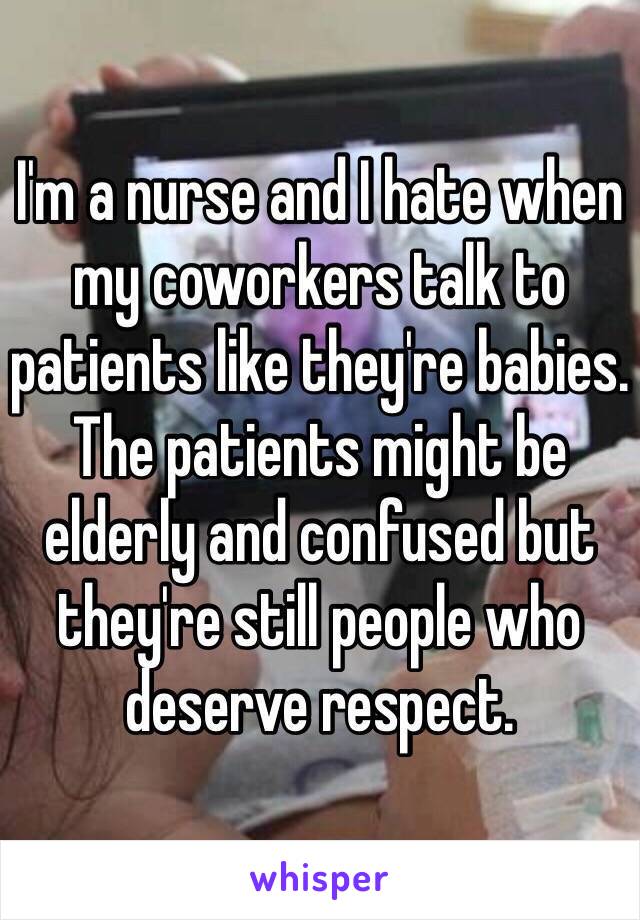 I'm a nurse and I hate when my coworkers talk to patients like they're babies. The patients might be elderly and confused but they're still people who deserve respect.