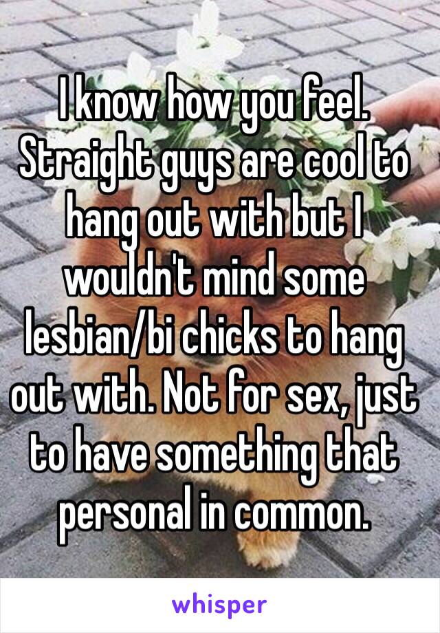 I know how you feel. Straight guys are cool to hang out with but I wouldn't mind some lesbian/bi chicks to hang out with. Not for sex, just to have something that personal in common. 