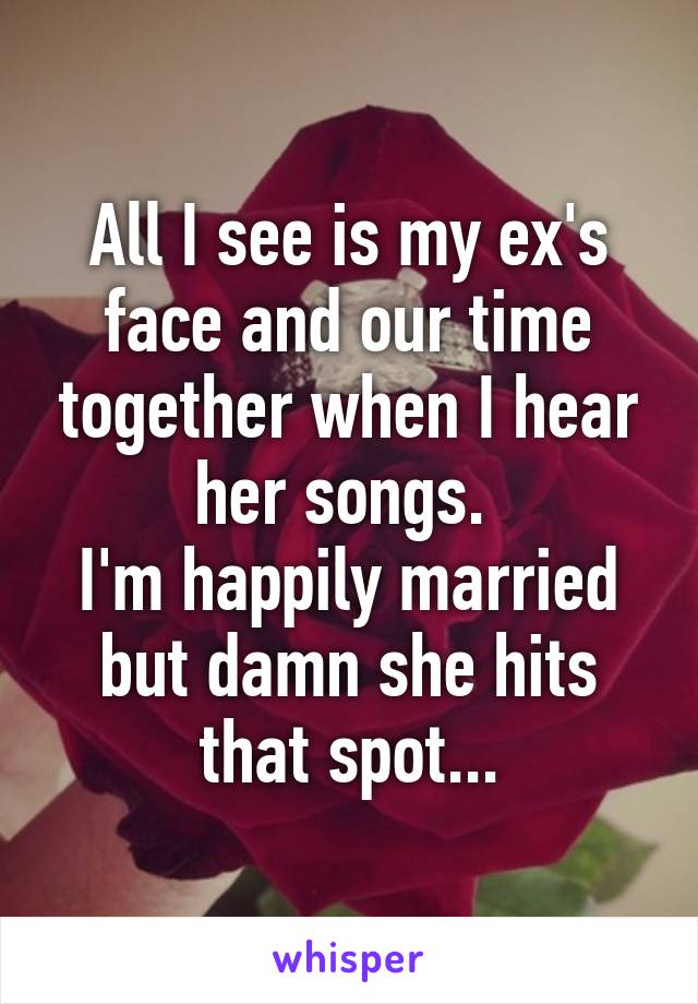 All I see is my ex's face and our time together when I hear her songs. 
I'm happily married but damn she hits that spot...