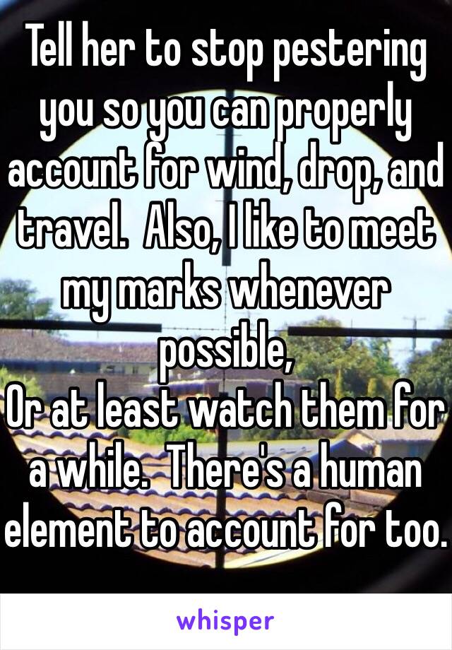 Tell her to stop pestering you so you can properly account for wind, drop, and travel.  Also, I like to meet my marks whenever possible,
Or at least watch them for a while.  There's a human element to account for too.