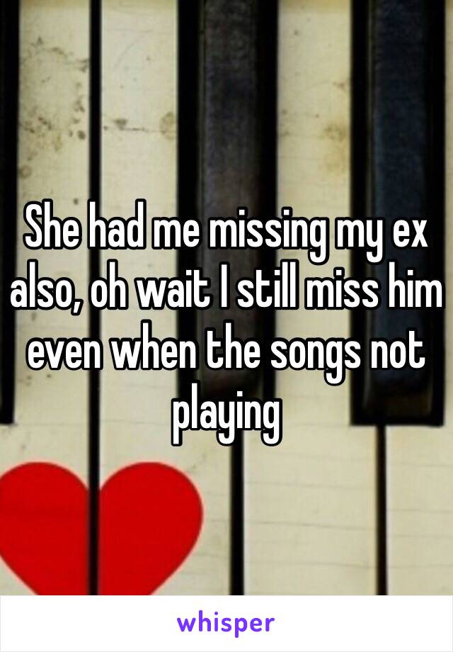 She had me missing my ex also, oh wait I still miss him even when the songs not playing