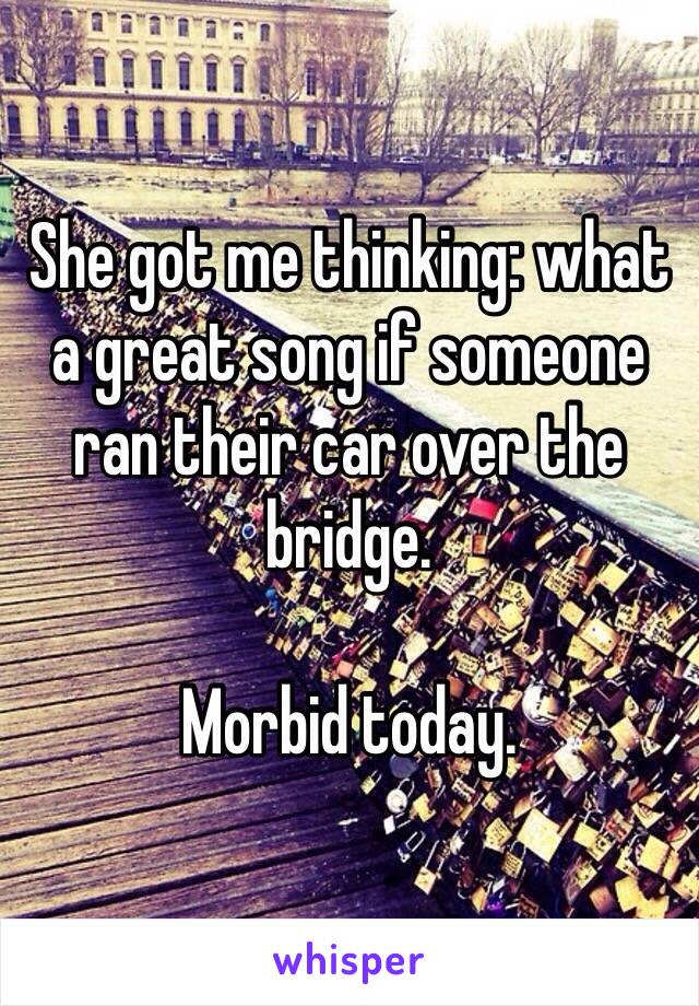 She got me thinking: what a great song if someone ran their car over the bridge.

Morbid today.