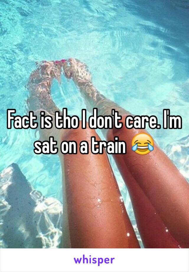 Fact is tho I don't care. I'm sat on a train 😂