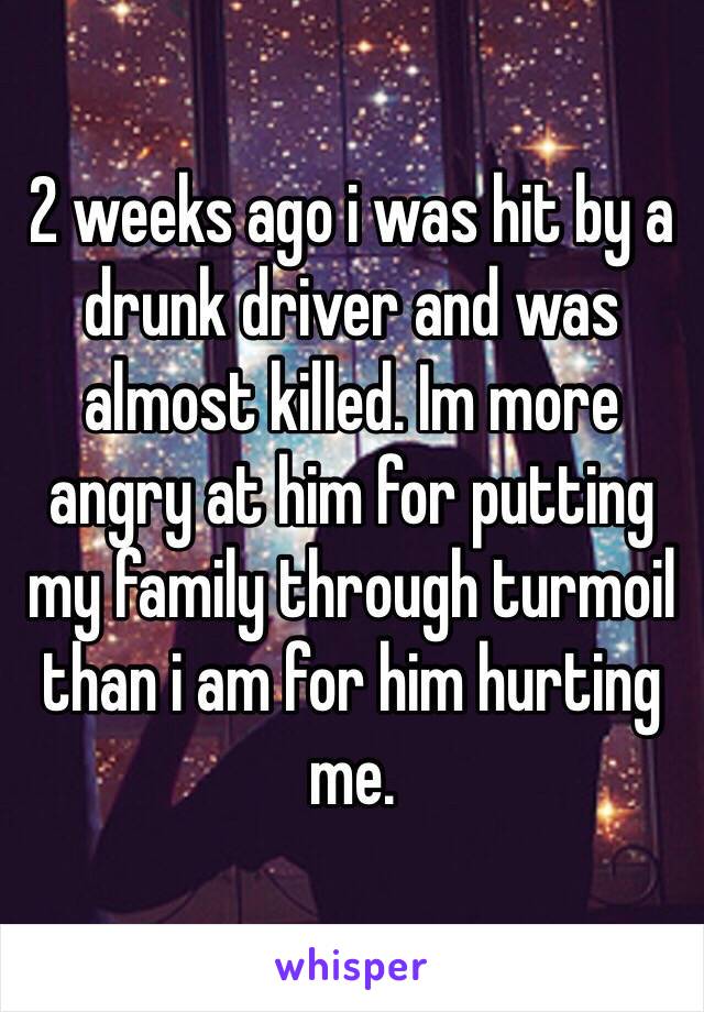 2 weeks ago i was hit by a drunk driver and was almost killed. Im more angry at him for putting my family through turmoil than i am for him hurting me. 