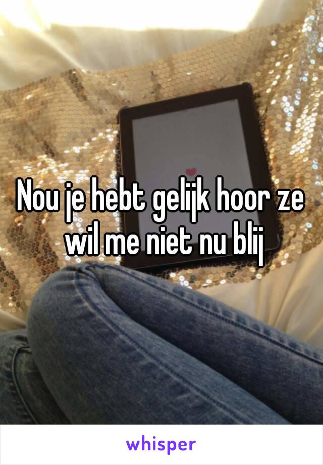 Nou je hebt gelijk hoor ze wil me niet nu blij