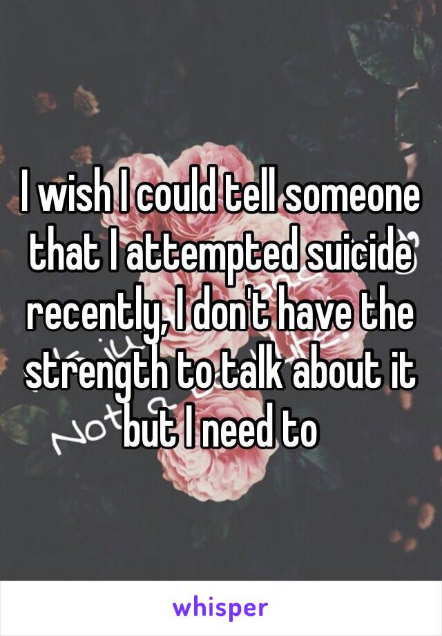I wish I could tell someone that I attempted suicide recently, I don't have the strength to talk about it but I need to 