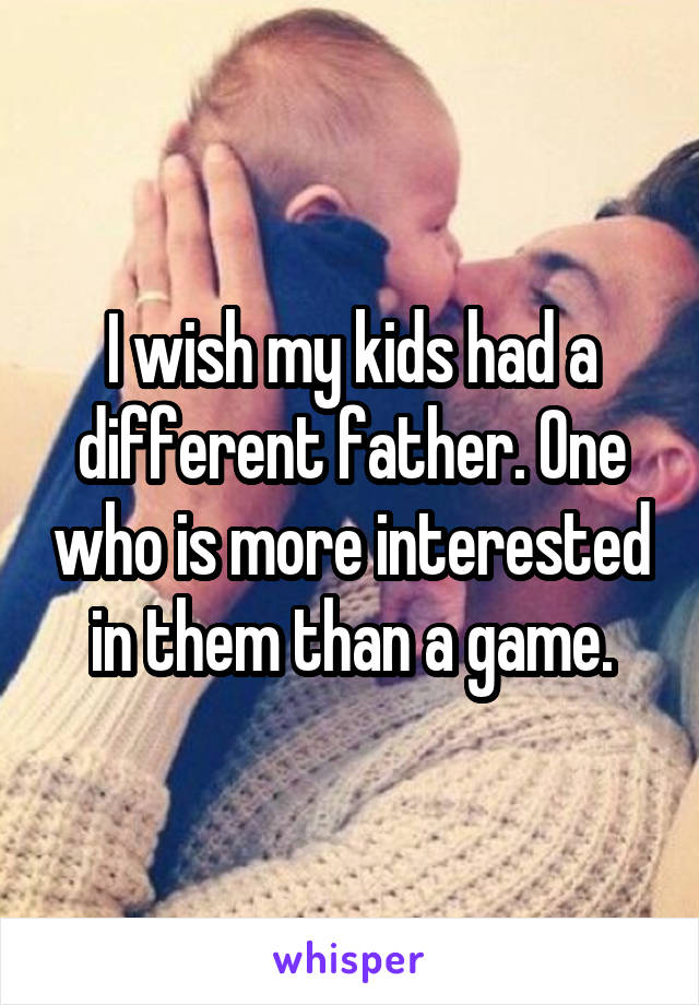 I wish my kids had a different father. One who is more interested in them than a game.