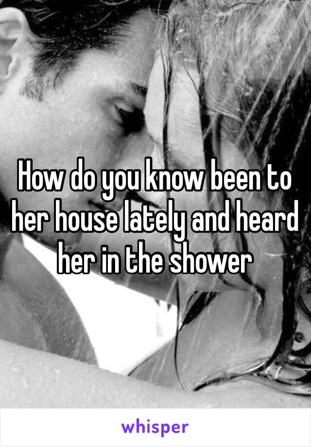 How do you know been to her house lately and heard her in the shower 