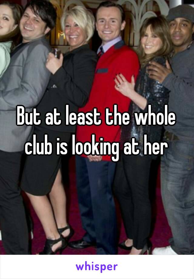 But at least the whole club is looking at her 