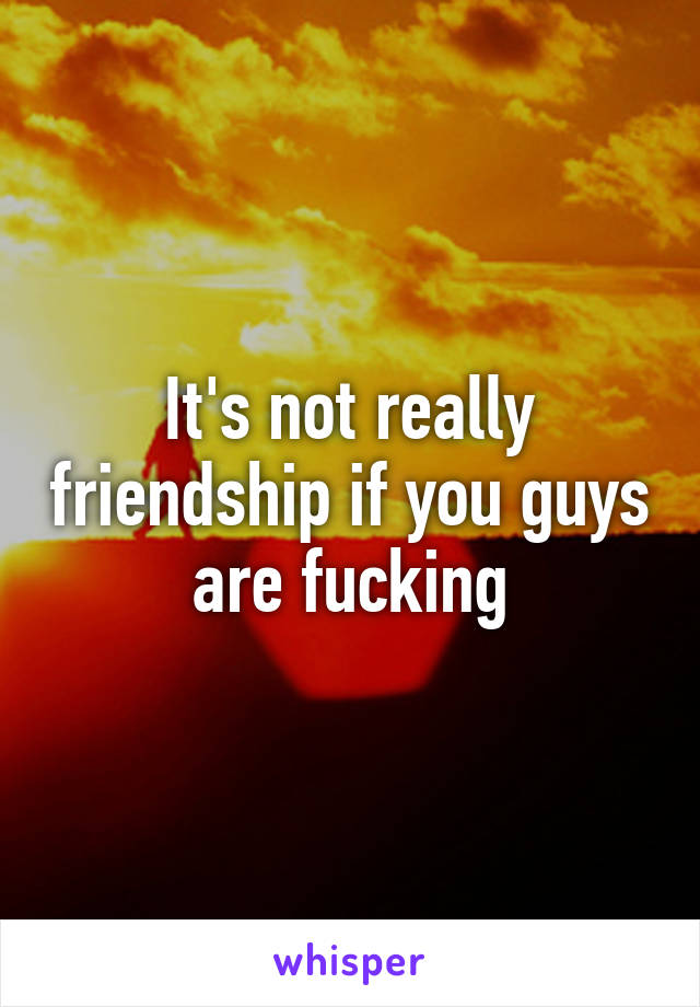 It's not really friendship if you guys are fucking