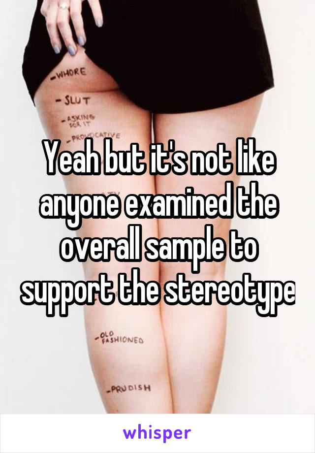 Yeah but it's not like anyone examined the overall sample to support the stereotype