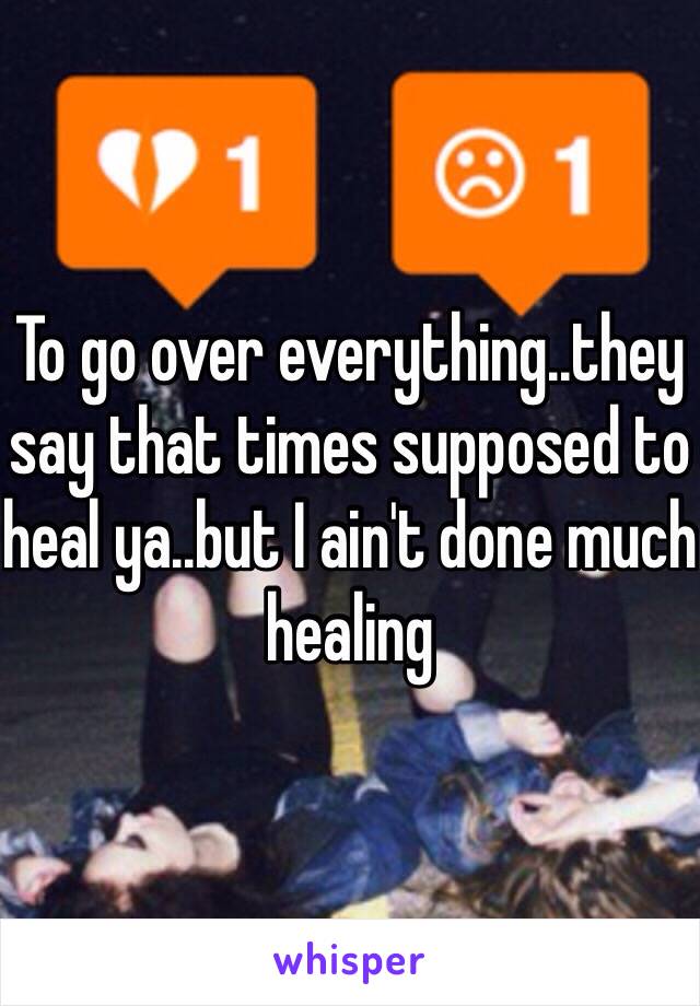 To go over everything..they say that times supposed to heal ya..but I ain't done much healing