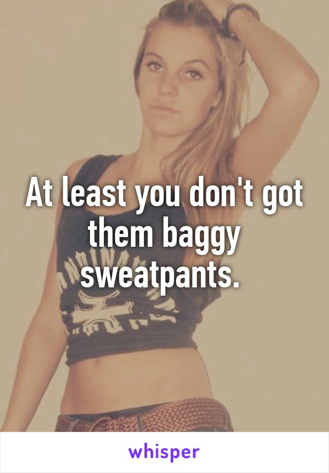 At least you don't got them baggy sweatpants. 