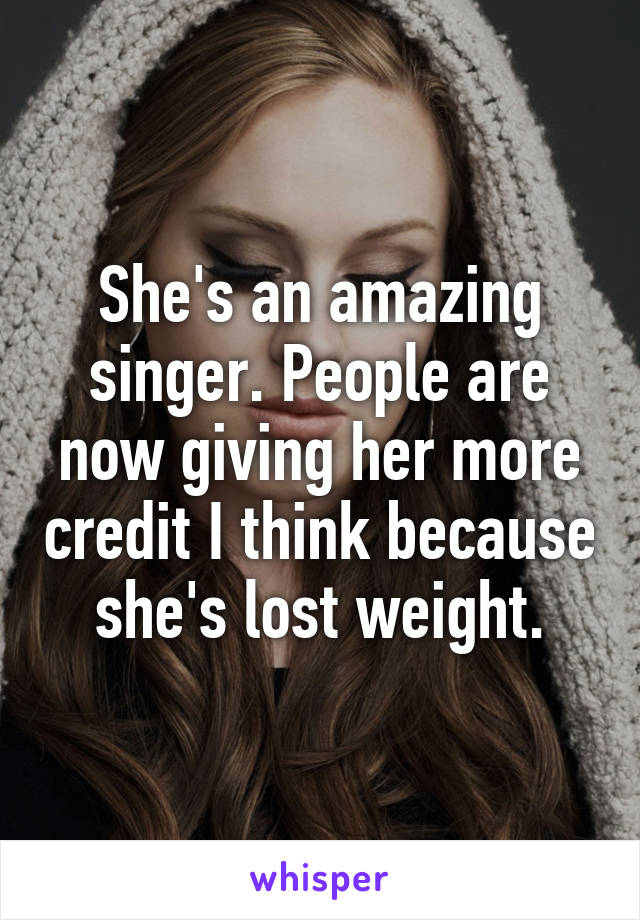 She's an amazing singer. People are now giving her more credit I think because she's lost weight.