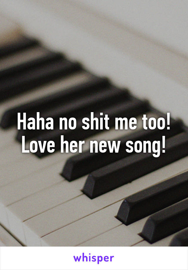 Haha no shit me too! Love her new song!