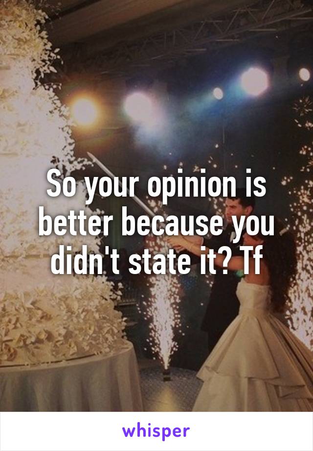 So your opinion is better because you didn't state it? Tf