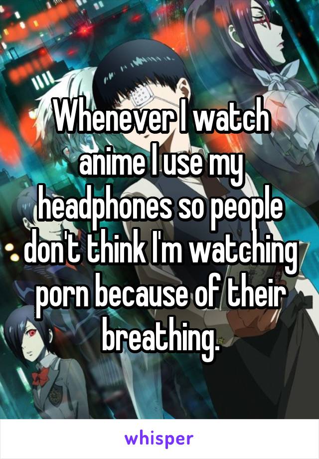 Whenever I watch anime I use my headphones so people don't think I'm watching porn because of their breathing.