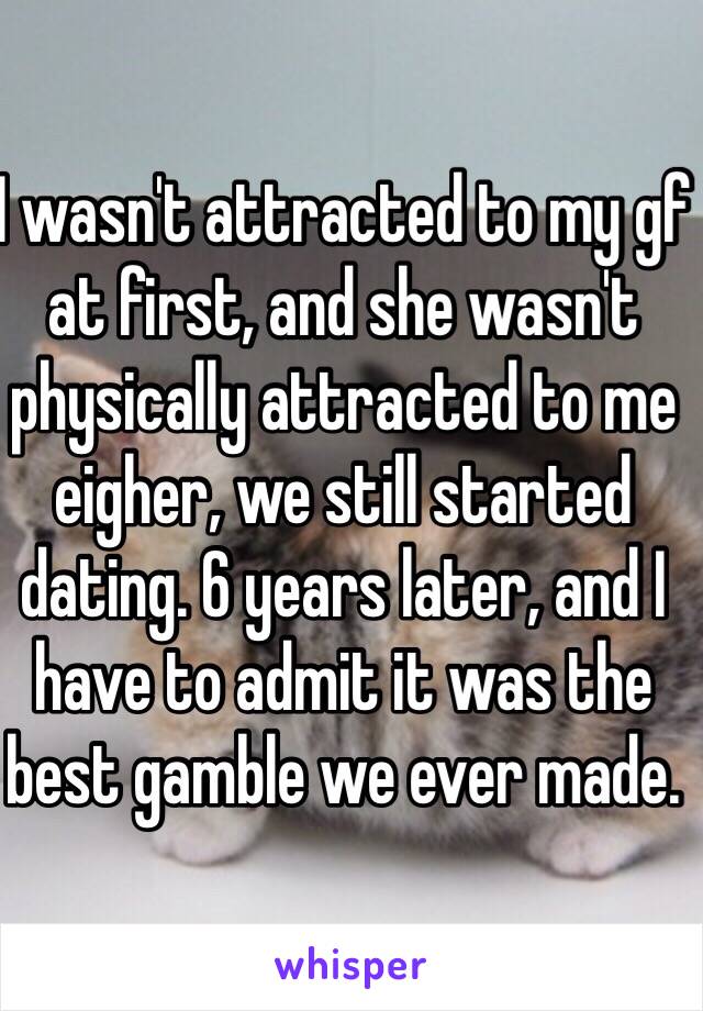 I wasn't attracted to my gf at first, and she wasn't physically attracted to me eigher, we still started dating. 6 years later, and I have to admit it was the best gamble we ever made.