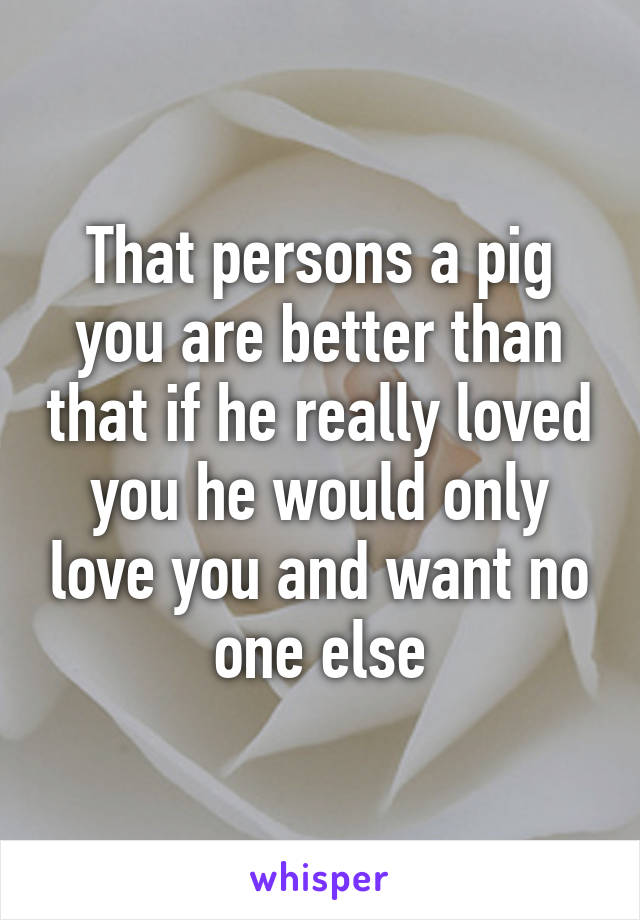 That persons a pig you are better than that if he really loved you he would only love you and want no one else