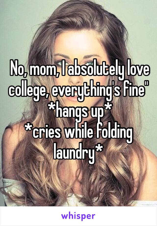  No, mom, I absolutely love college, everything's fine"
 *hangs up* 
*cries while folding laundry*