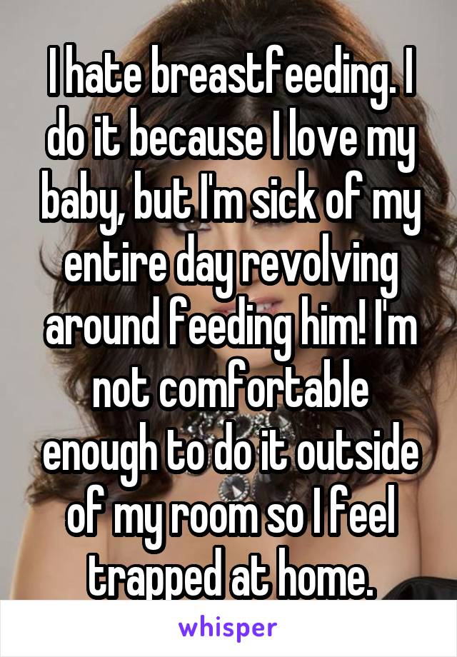 I hate breastfeeding. I do it because I love my baby, but I'm sick of my entire day revolving around feeding him! I'm not comfortable enough to do it outside of my room so I feel trapped at home.