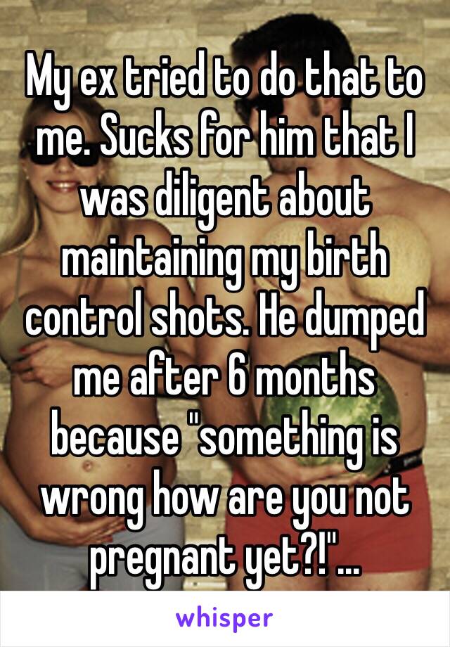 My ex tried to do that to me. Sucks for him that I was diligent about maintaining my birth control shots. He dumped me after 6 months because "something is wrong how are you not pregnant yet?!"...