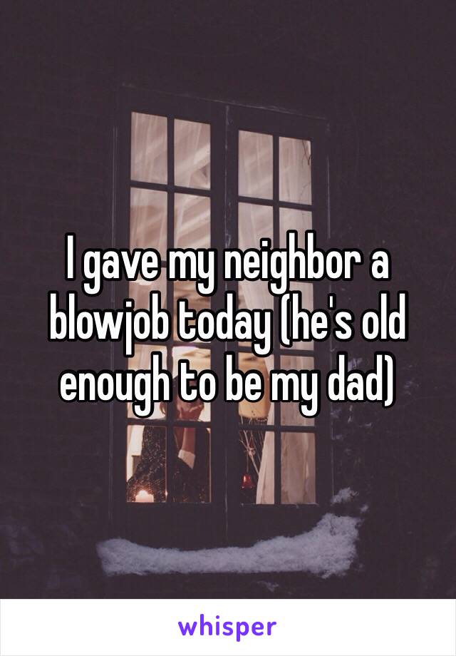 I gave my neighbor a blowjob today (he's old enough to be my dad) 