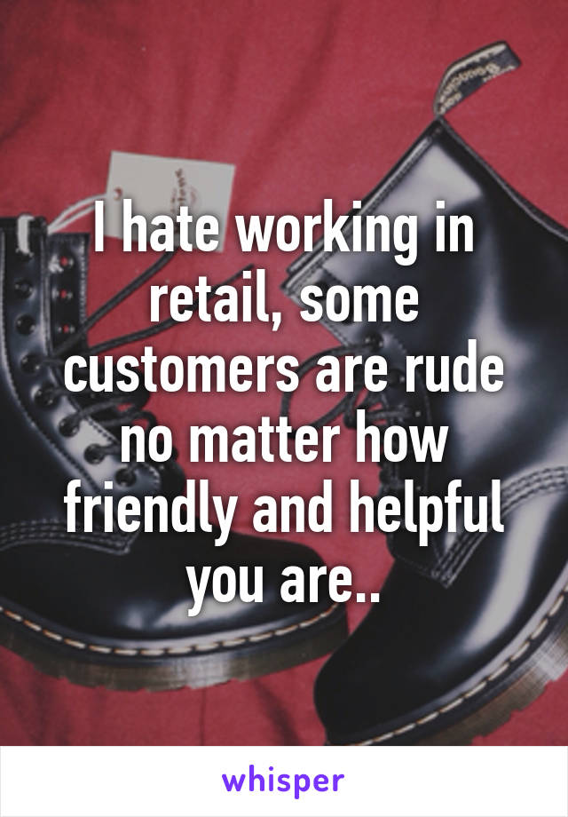 I hate working in retail, some customers are rude no matter how friendly and helpful you are..