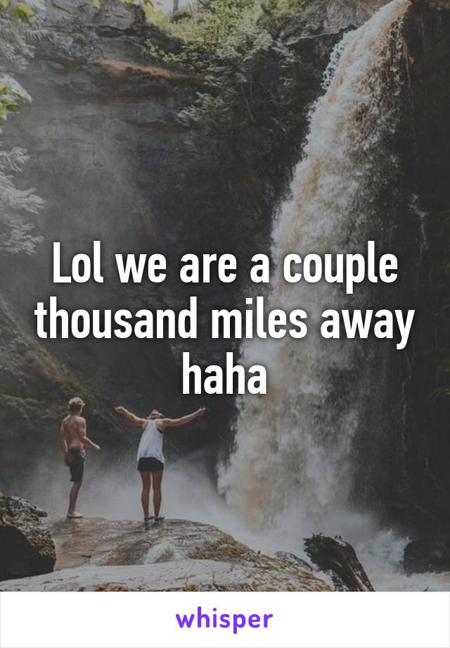 Lol we are a couple thousand miles away haha