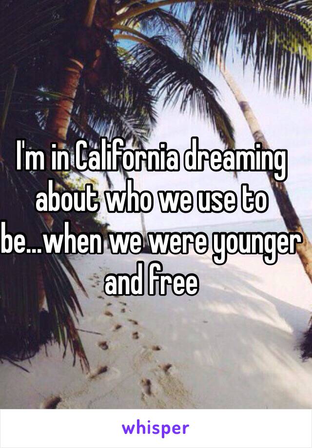 I'm in California dreaming about who we use to be...when we were younger and free