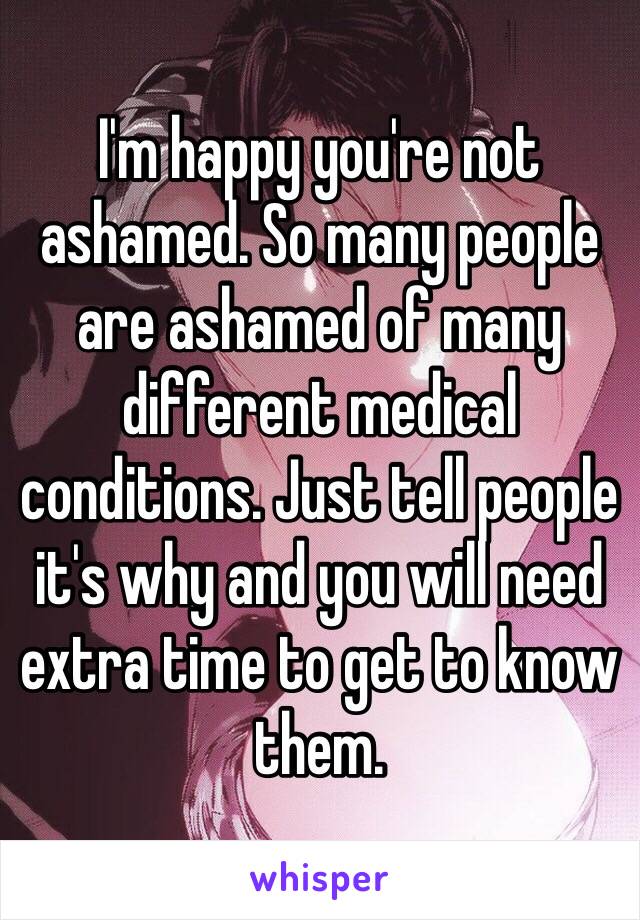 I'm happy you're not ashamed. So many people are ashamed of many different medical conditions. Just tell people it's why and you will need extra time to get to know them. 