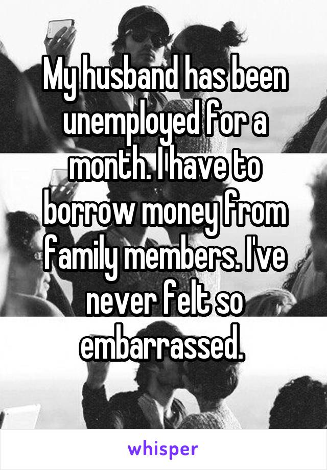 My husband has been unemployed for a month. I have to borrow money from family members. I've never felt so embarrassed. 
