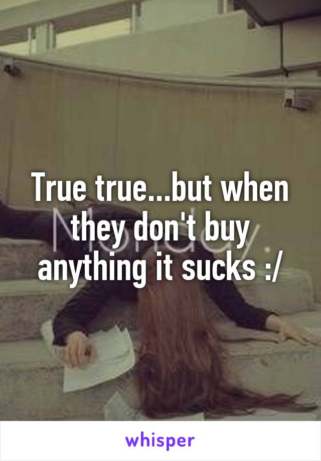 True true...but when they don't buy anything it sucks :/